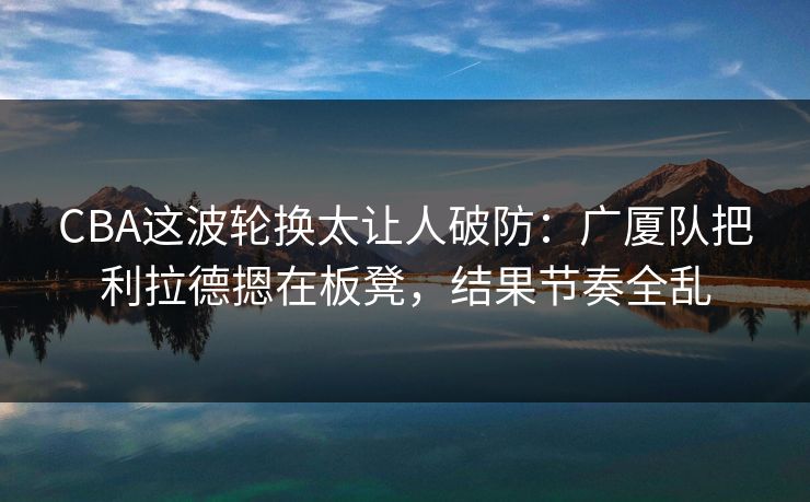 CBA这波轮换太让人破防：广厦队把利拉德摁在板凳，结果节奏全乱