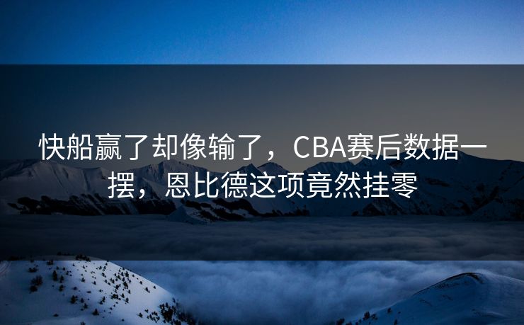 快船赢了却像输了,CBA赛后数据一摆,恩比德这项竟然挂零