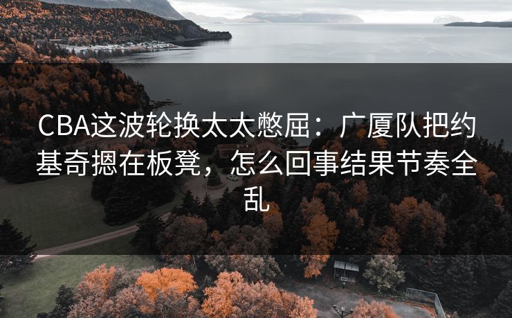 CBA这波轮换太太憋屈:广厦队把约基奇摁在板凳,怎么回事结果节奏全乱