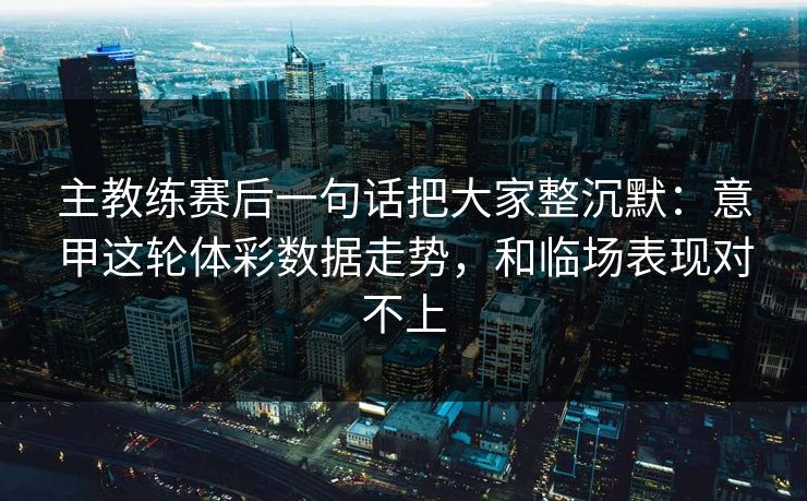 主教练赛后一句话把大家整沉默：意甲这轮体彩数据走势，和临场表现对不上