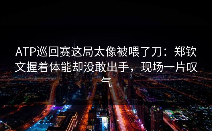 ATP巡回赛这局太像被喂了刀：郑钦文握着体能却没敢出手，现场一片叹气