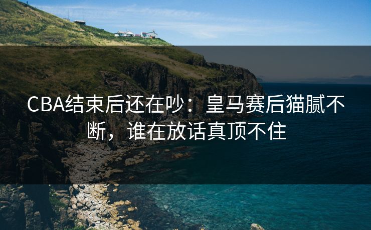 CBA结束后还在吵：皇马赛后猫腻不断，谁在放话真顶不住