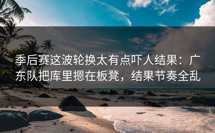 季后赛这波轮换太有点吓人结果：广东队把库里摁在板凳，结果节奏全乱