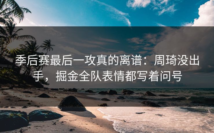季后赛最后一攻真的离谱：周琦没出手，掘金全队表情都写着问号