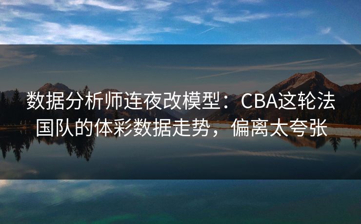 数据分析师连夜改模型：CBA这轮法国队的体彩数据走势，偏离太夸张