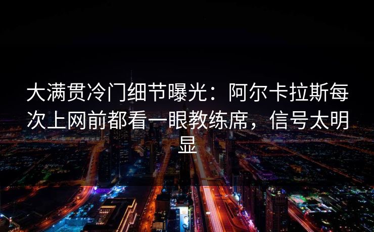 大满贯冷门细节曝光：阿尔卡拉斯每次上网前都看一眼教练席，信号太明显